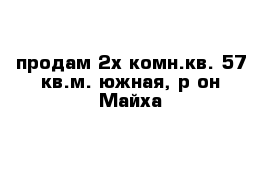 продам 2х комн.кв. 57 кв.м. южная, р-он Майха